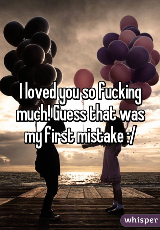 I loved you so fucking much! Guess that was my first mistake :/