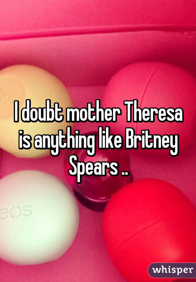 I doubt mother Theresa is anything like Britney Spears ..