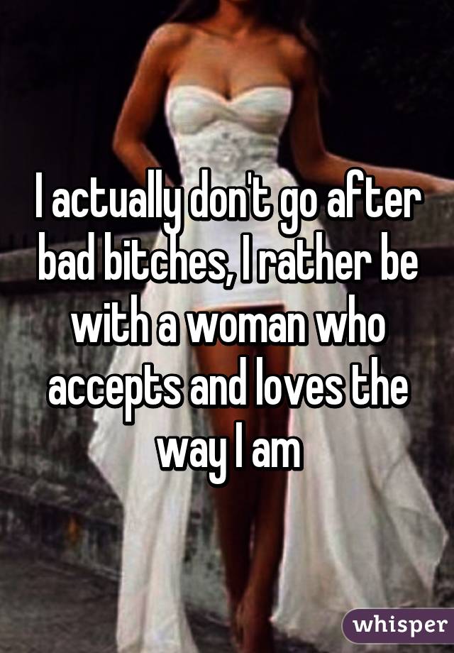 I actually don't go after bad bitches, I rather be with a woman who accepts and loves the way I am