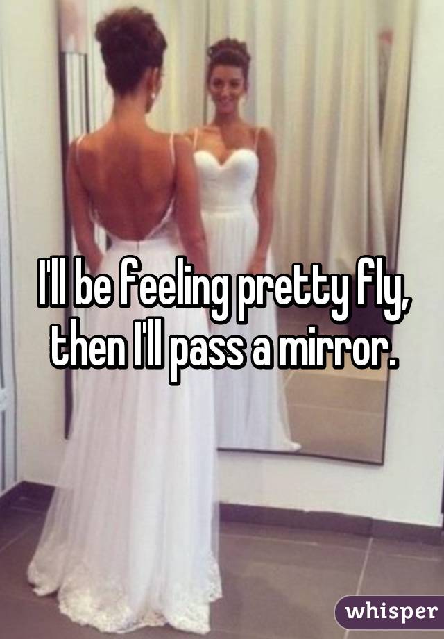 I'll be feeling pretty fly, then I'll pass a mirror.