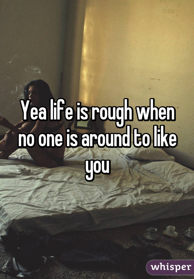 Yea life is rough when no one is around to like you