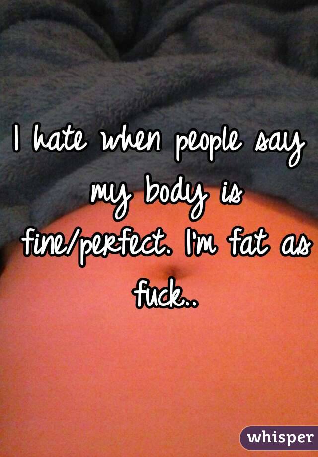 I hate when people say my body is fine/perfect. I'm fat as fuck..