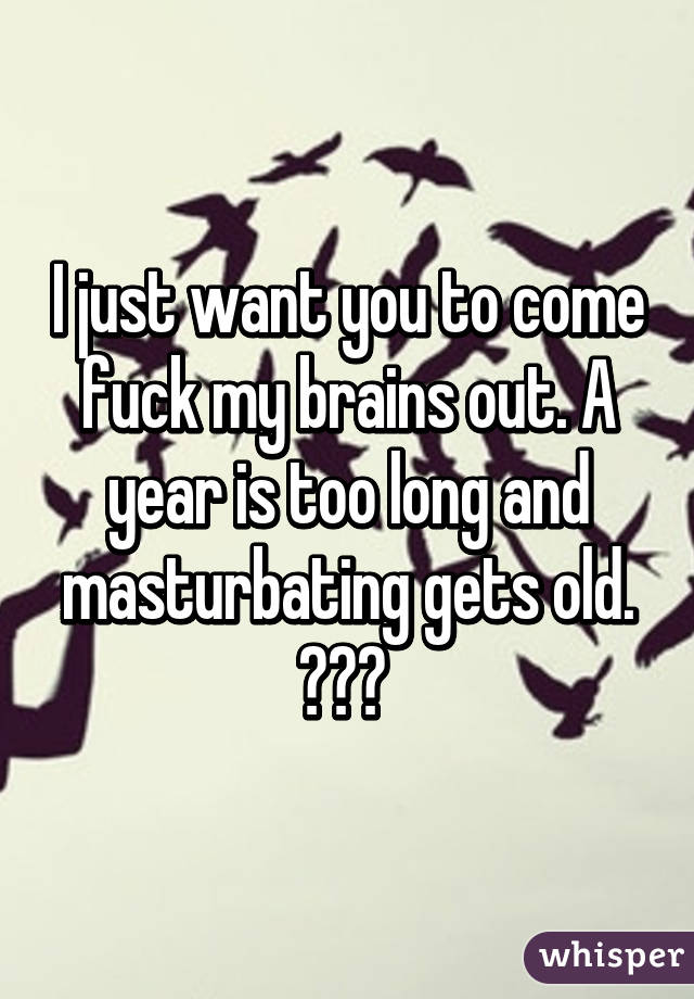 I just want you to come fuck my brains out. A year is too long and masturbating gets old. 💯😂🙈 