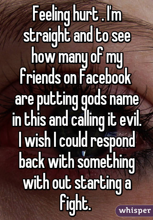 Feeling hurt . I'm straight and to see how many of my friends on Facebook  are putting gods name in this and calling it evil. I wish I could respond back with something with out starting a fight. 