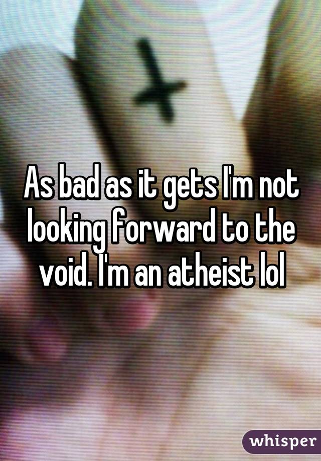 As bad as it gets I'm not looking forward to the void. I'm an atheist lol