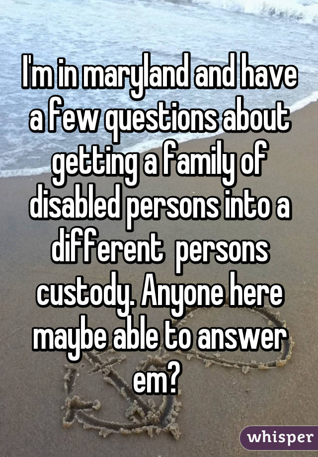 I'm in maryland and have a few questions about getting a family of disabled persons into a different  persons custody. Anyone here maybe able to answer em? 