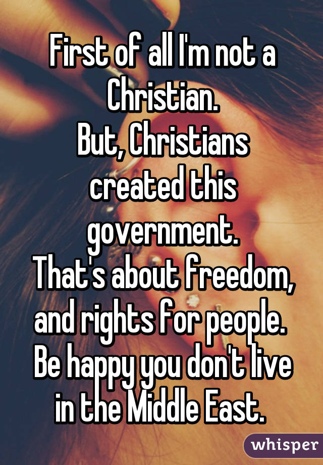 First of all I'm not a Christian.
But, Christians created this government.
That's about freedom, and rights for people. 
Be happy you don't live in the Middle East. 