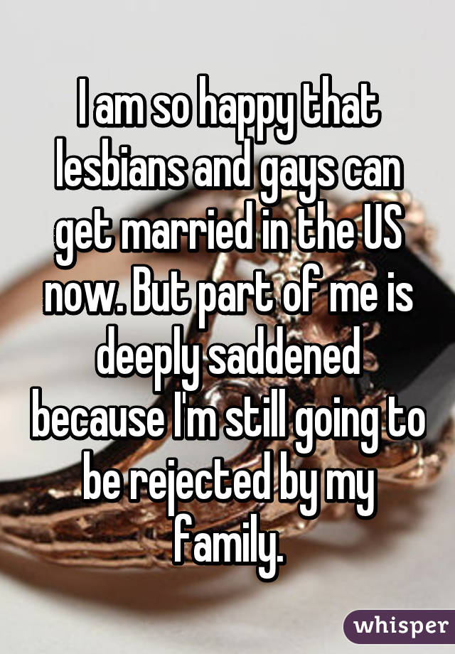 I am so happy that lesbians and gays can get married in the US now. But part of me is deeply saddened because I'm still going to be rejected by my family.