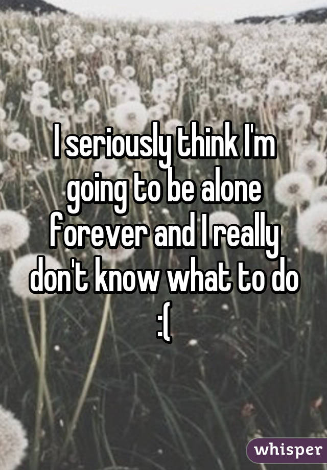 I seriously think I'm going to be alone forever and I really don't know what to do :(