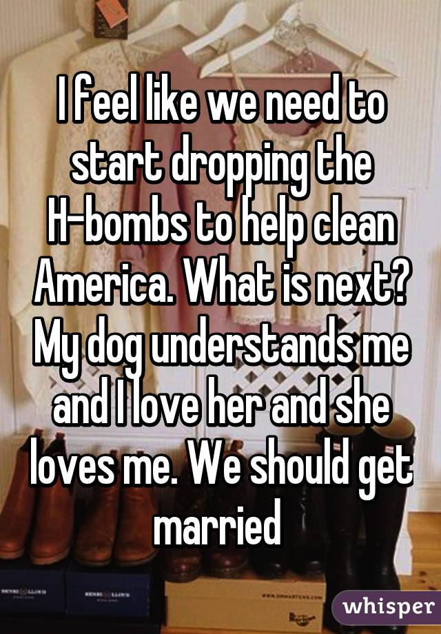 I feel like we need to start dropping the H-bombs to help clean America. What is next? My dog understands me and I love her and she loves me. We should get married 