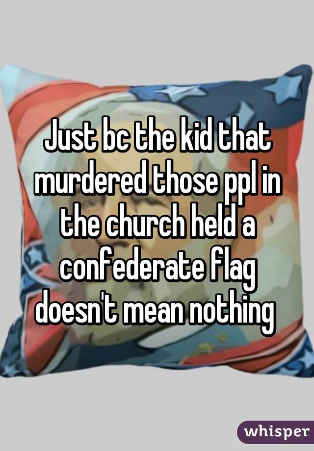 Just bc the kid that murdered those ppl in the church held a confederate flag doesn't mean nothing 