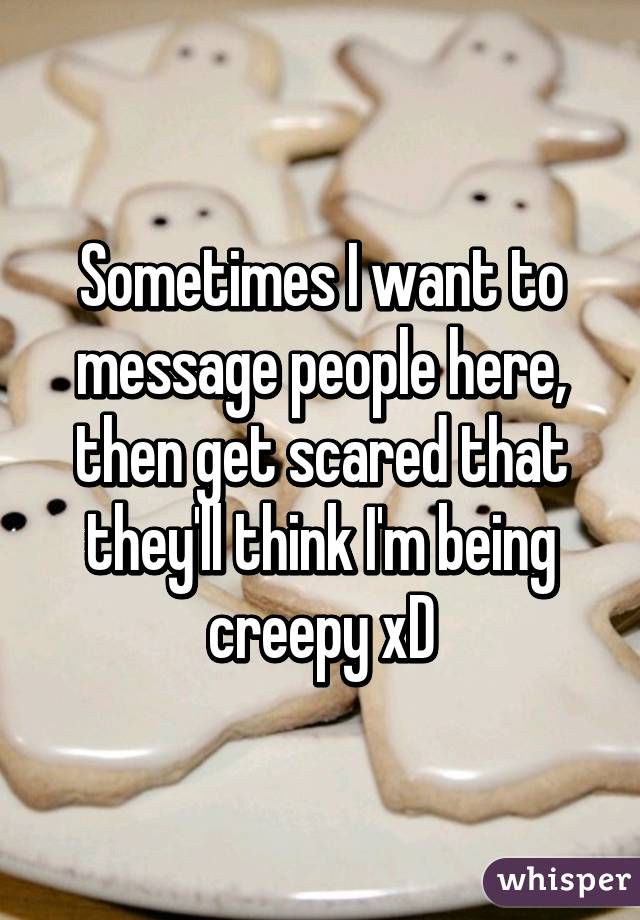 Sometimes I want to message people here, then get scared that they'll think I'm being creepy xD