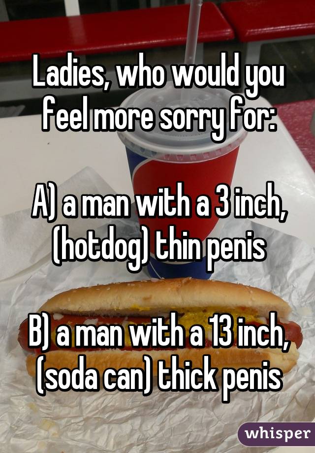 Ladies, who would you feel more sorry for:

A) a man with a 3 inch, (hotdog) thin penis

B) a man with a 13 inch, (soda can) thick penis