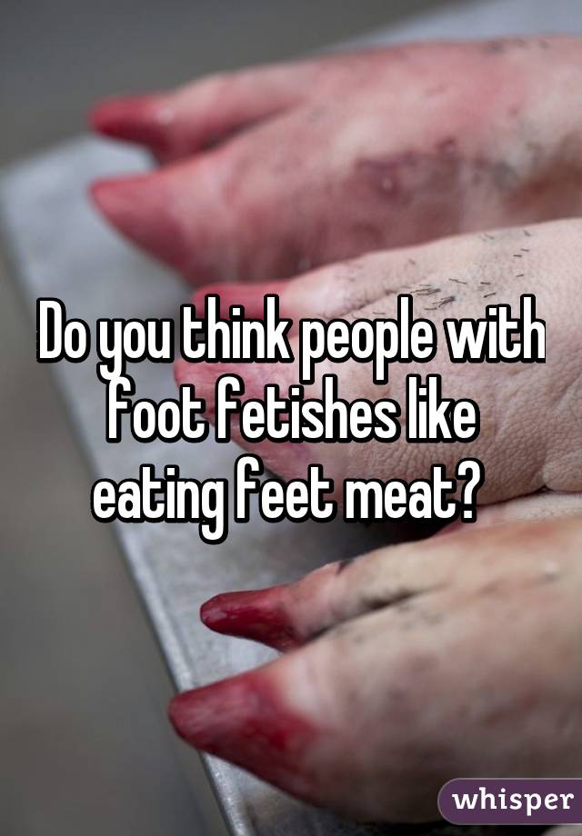 Do you think people with foot fetishes like eating feet meat? 