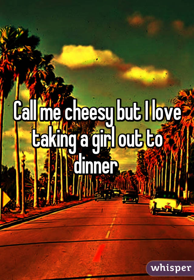 Call me cheesy but I love taking a girl out to dinner 