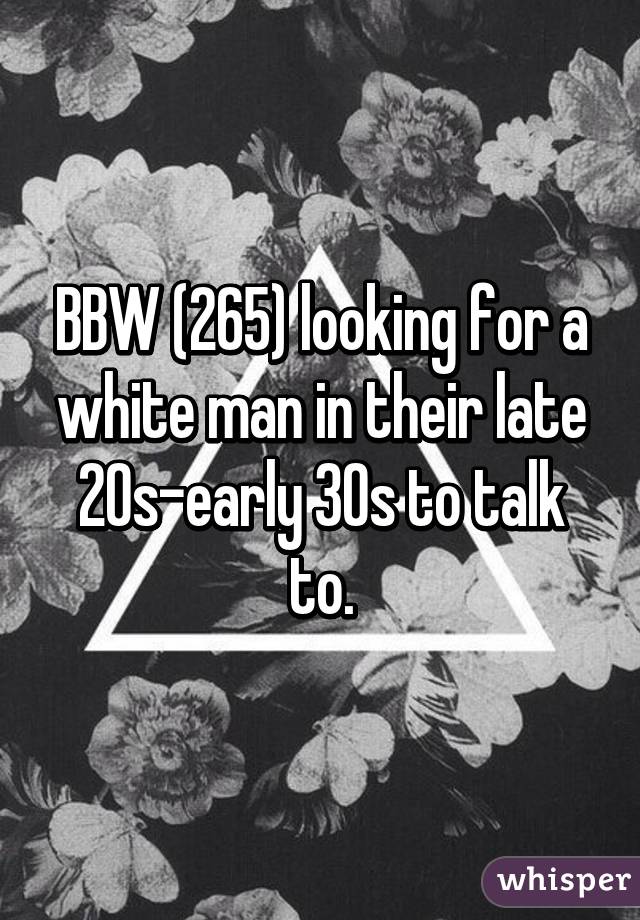 BBW (265) looking for a white man in their late 20s-early 30s to talk to.