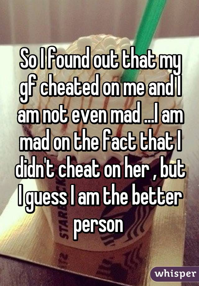 So I found out that my gf cheated on me and I am not even mad ...I am mad on the fact that I didn't cheat on her , but I guess I am the better person 