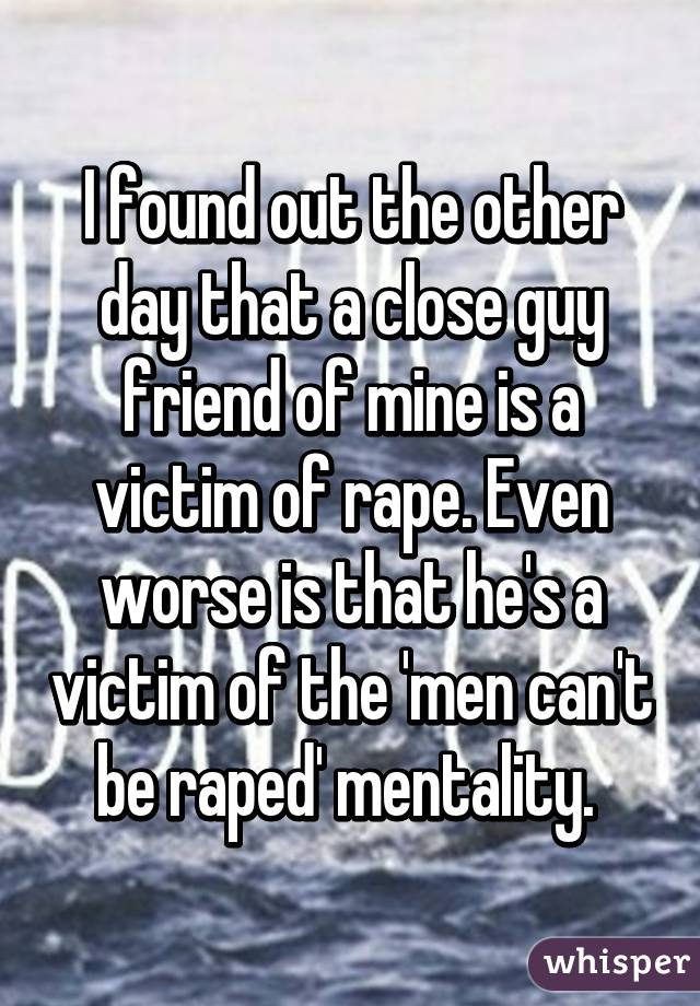 I found out the other day that a close guy friend of mine is a victim of rape. Even worse is that he's a victim of the 'men can't be raped' mentality. 