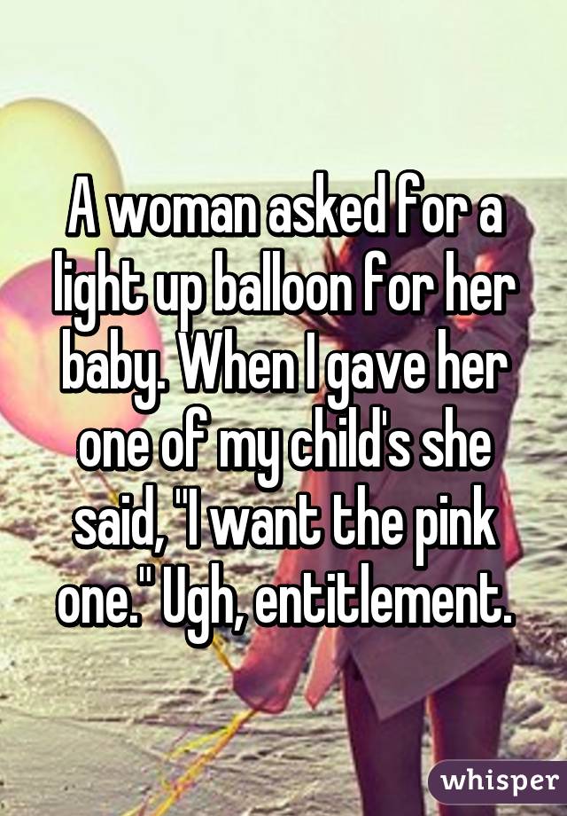 A woman asked for a light up balloon for her baby. When I gave her one of my child's she said, "I want the pink one." Ugh, entitlement.