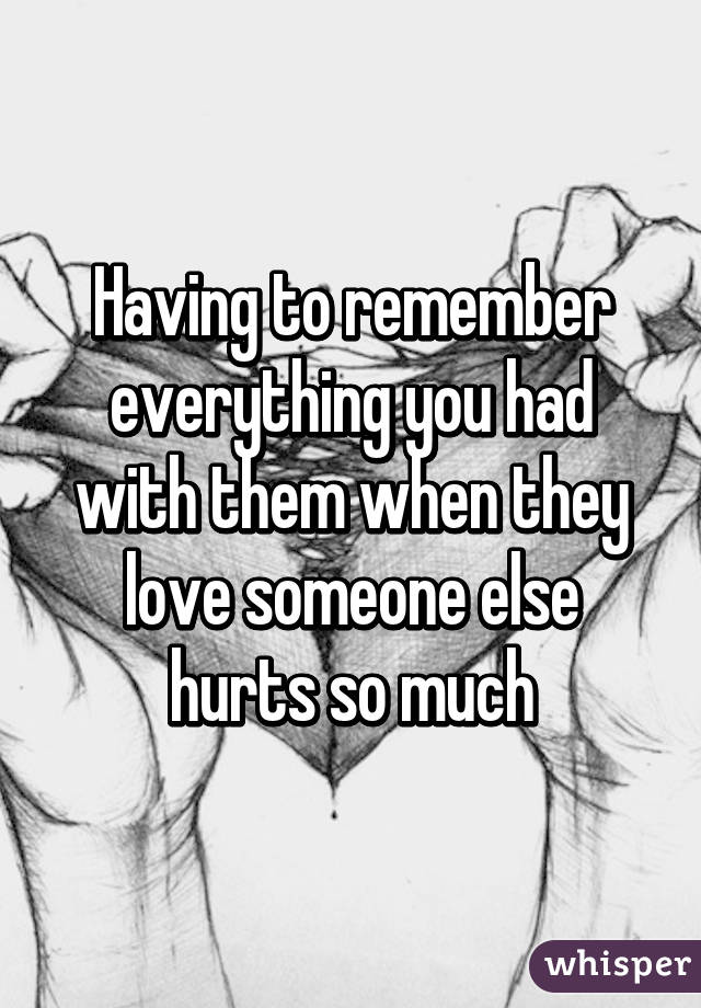Having to remember everything you had with them when they love someone else hurts so much