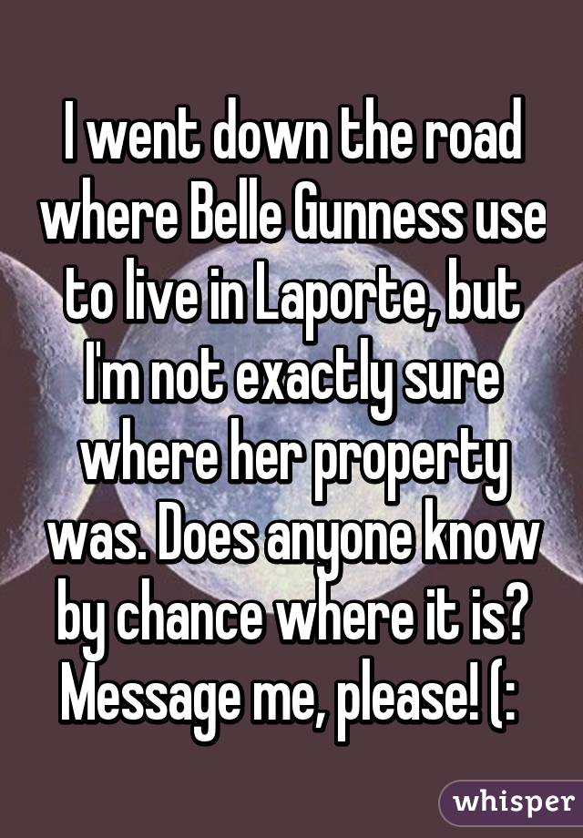 I went down the road where Belle Gunness use to live in Laporte, but I'm not exactly sure where her property was. Does anyone know by chance where it is? Message me, please! (: 