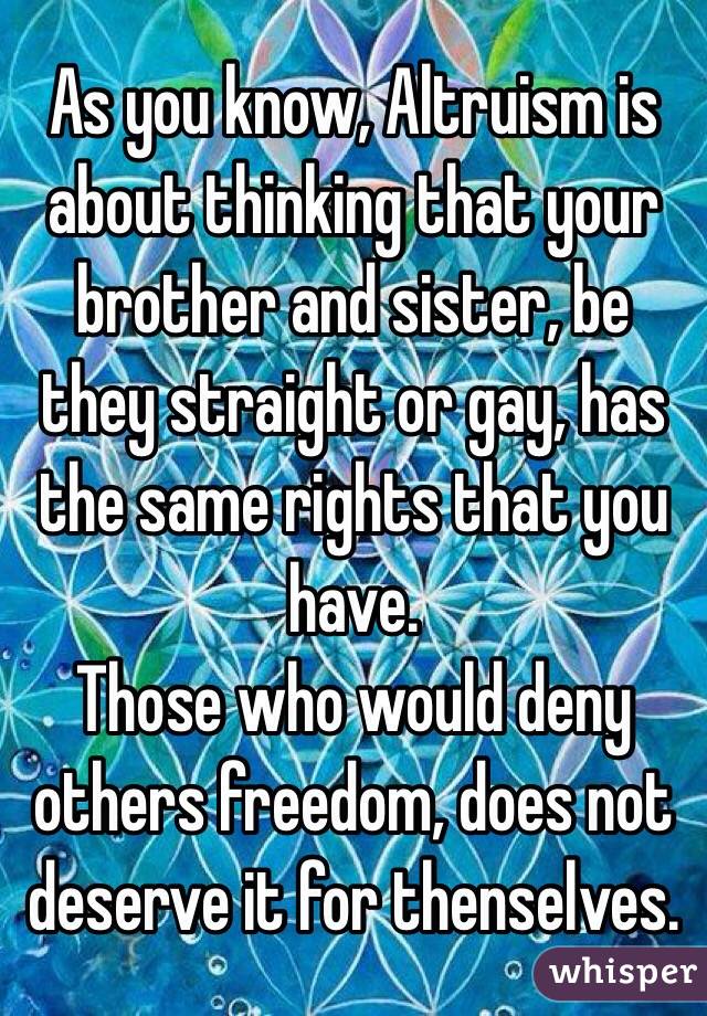 As you know, Altruism is about thinking that your brother and sister, be they straight or gay, has the same rights that you have.
Those who would deny others freedom, does not deserve it for thenselves.