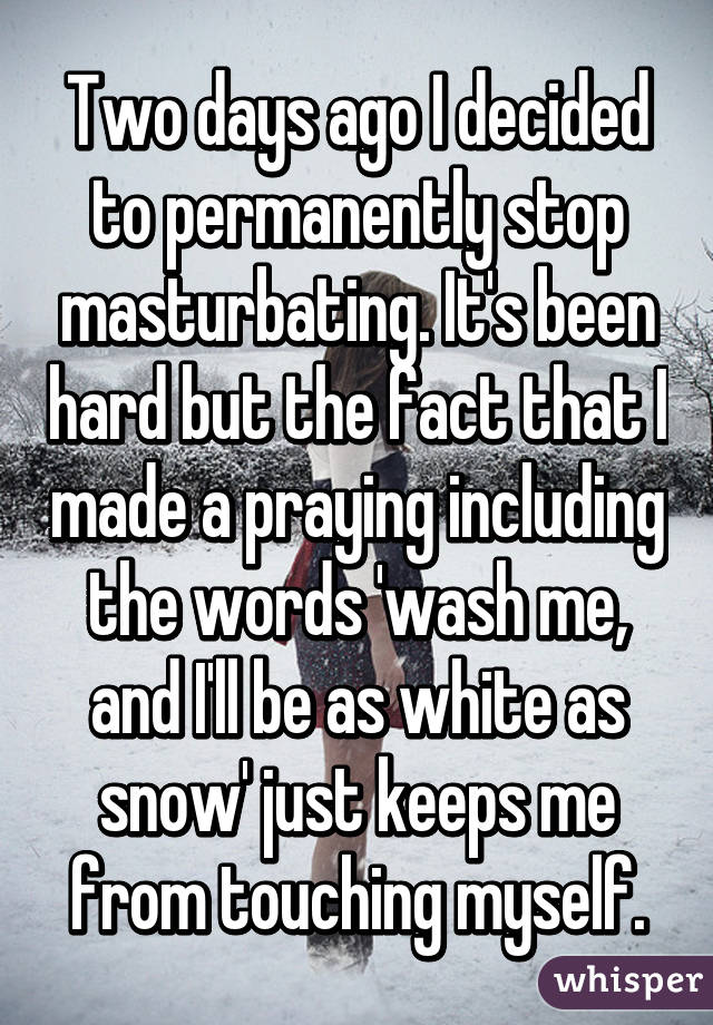 Two days ago I decided to permanently stop masturbating. It's been hard but the fact that I made a praying including the words 'wash me, and I'll be as white as snow' just keeps me from touching myself.