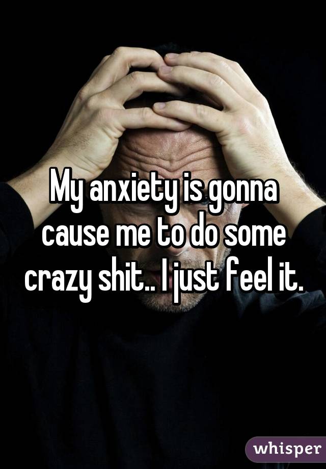 My anxiety is gonna cause me to do some crazy shit.. I just feel it.