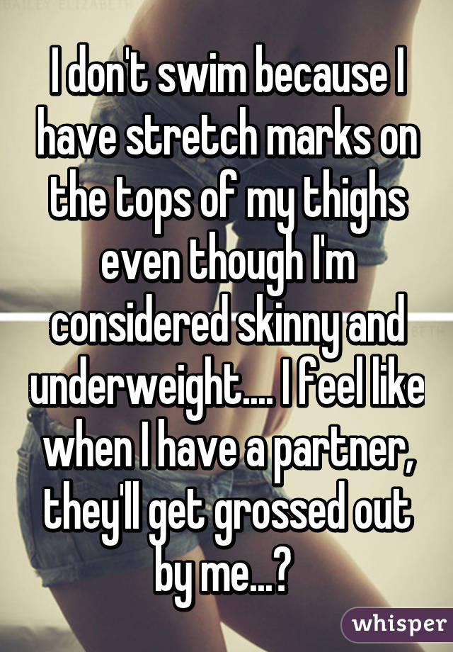 I don't swim because I have stretch marks on the tops of my thighs even though I'm considered skinny and underweight.... I feel like when I have a partner, they'll get grossed out by me...? 