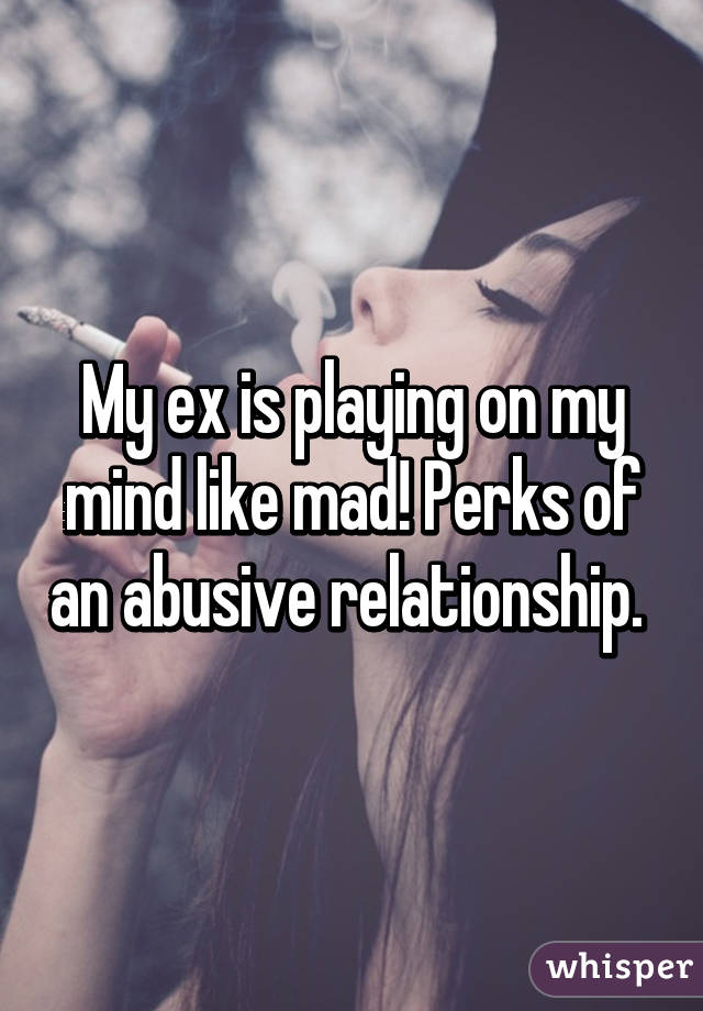 My ex is playing on my mind like mad! Perks of an abusive relationship. 