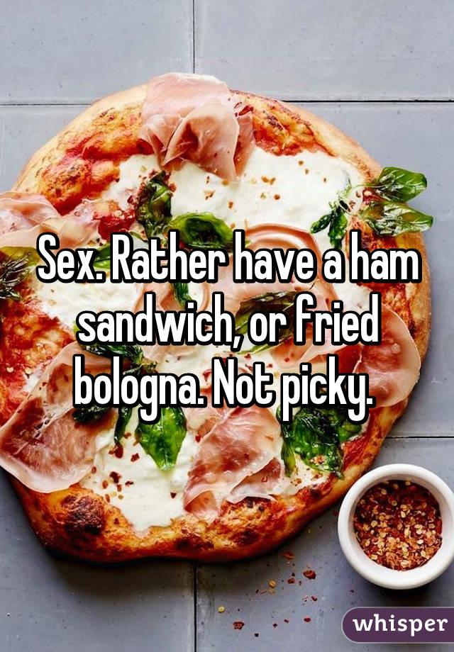 Sex. Rather have a ham sandwich, or fried bologna. Not picky. 