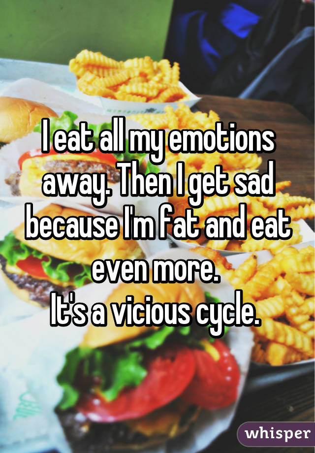 I eat all my emotions away. Then I get sad because I'm fat and eat even more. 
It's a vicious cycle. 