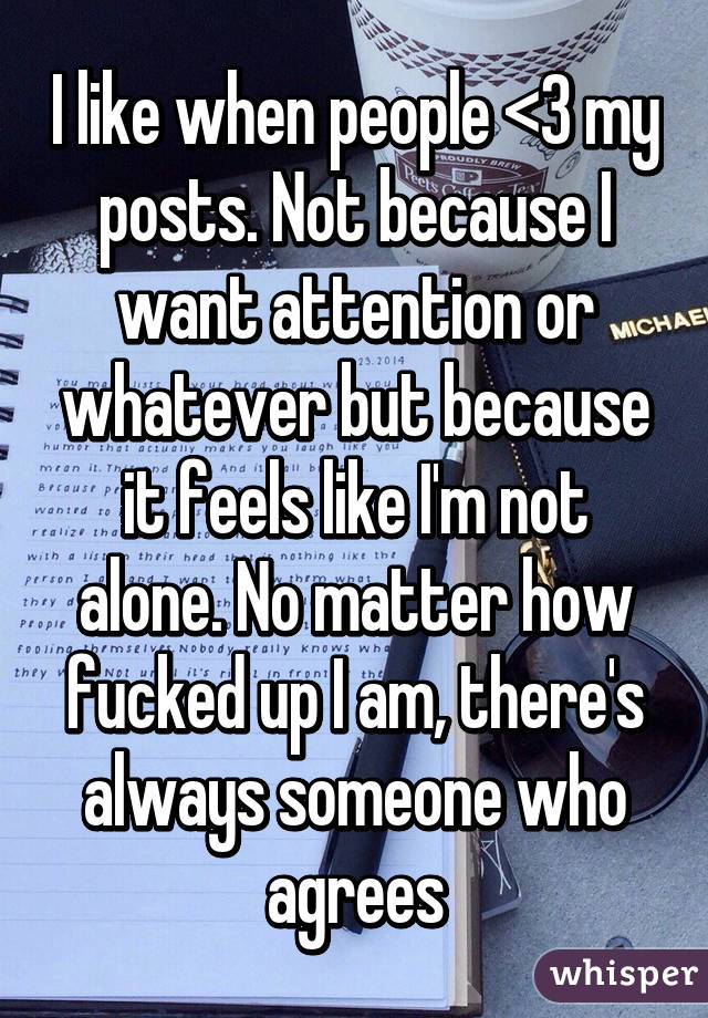 I like when people <3 my posts. Not because I want attention or whatever but because it feels like I'm not alone. No matter how fucked up I am, there's always someone who agrees