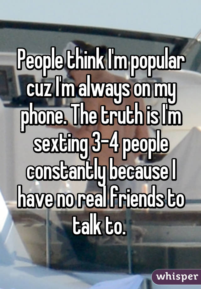 People think I'm popular cuz I'm always on my phone. The truth is I'm sexting 3-4 people constantly because I have no real friends to talk to. 