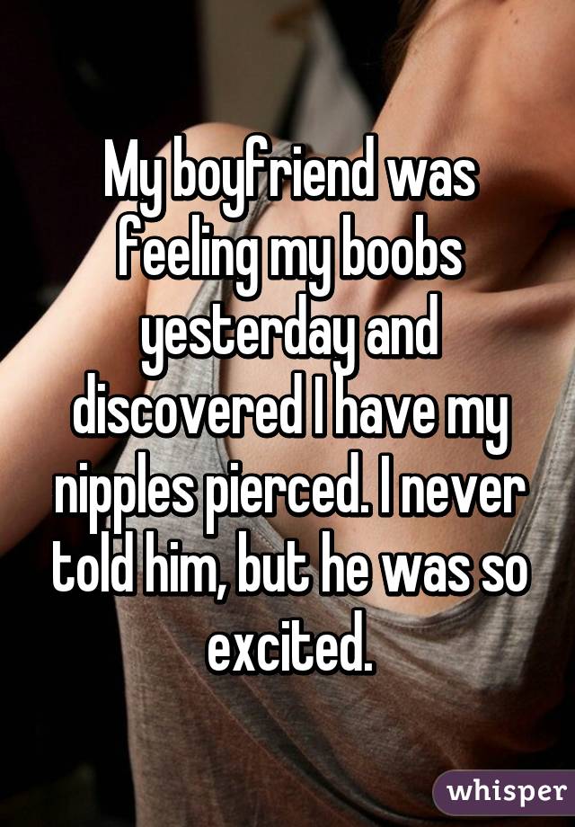 My boyfriend was feeling my boobs yesterday and discovered I have my nipples pierced. I never told him, but he was so excited.