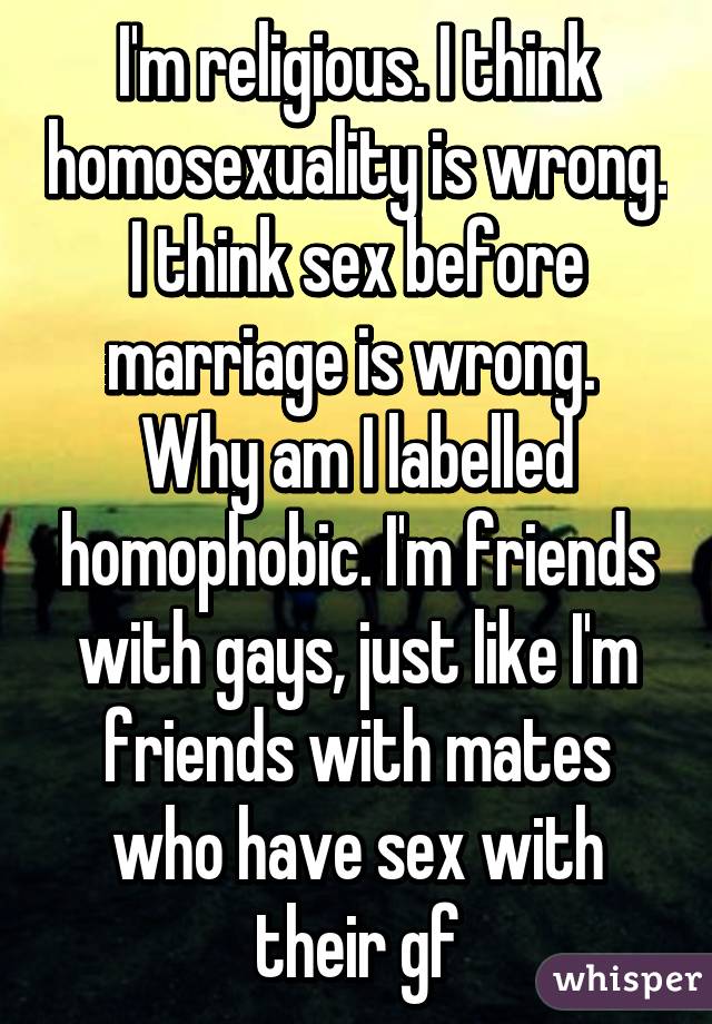 I'm religious. I think homosexuality is wrong. I think sex before marriage is wrong. 
Why am I labelled homophobic. I'm friends with gays, just like I'm friends with mates who have sex with their gf