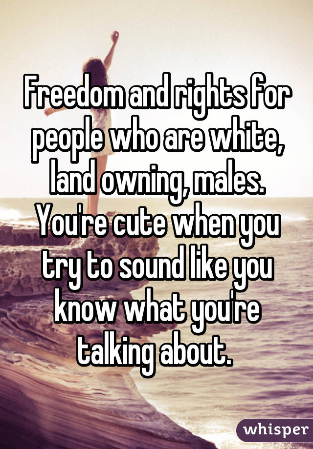 Freedom and rights for people who are white, land owning, males. You're cute when you try to sound like you know what you're talking about. 