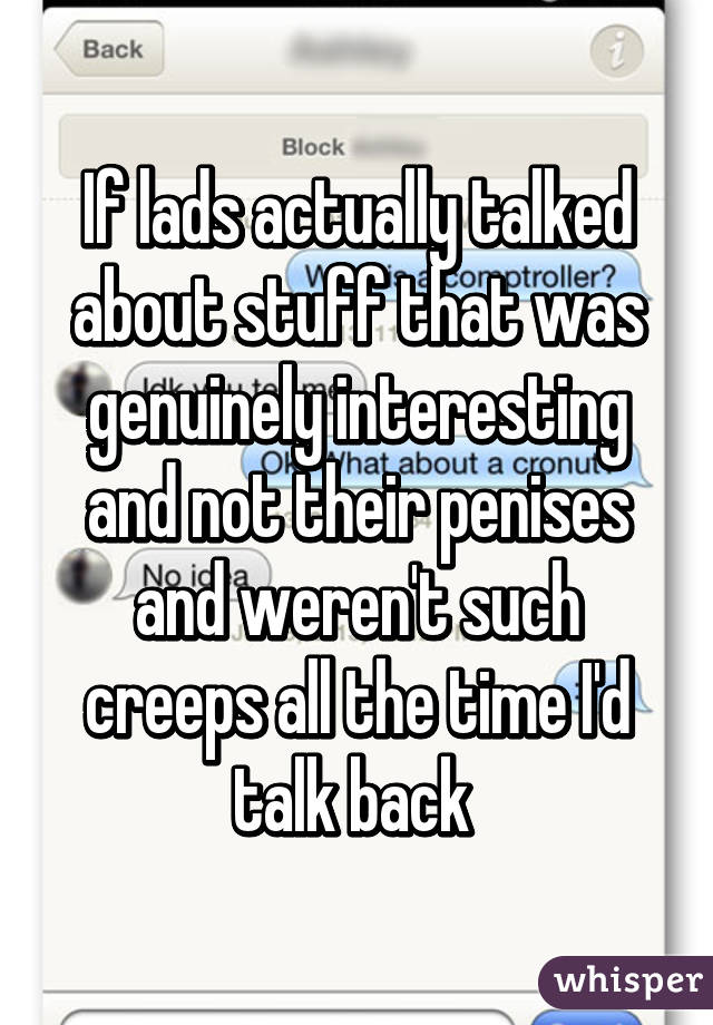 If lads actually talked about stuff that was genuinely interesting and not their penises and weren't such creeps all the time I'd talk back 