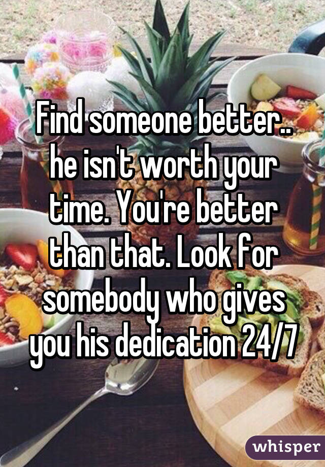 Find someone better.. he isn't worth your time. You're better than that. Look for somebody who gives you his dedication 24/7