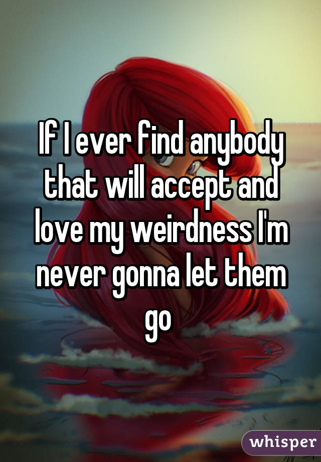 If I ever find anybody that will accept and love my weirdness I'm never gonna let them go 