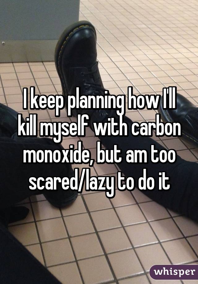 I keep planning how I'll kill myself with carbon monoxide, but am too scared/lazy to do it