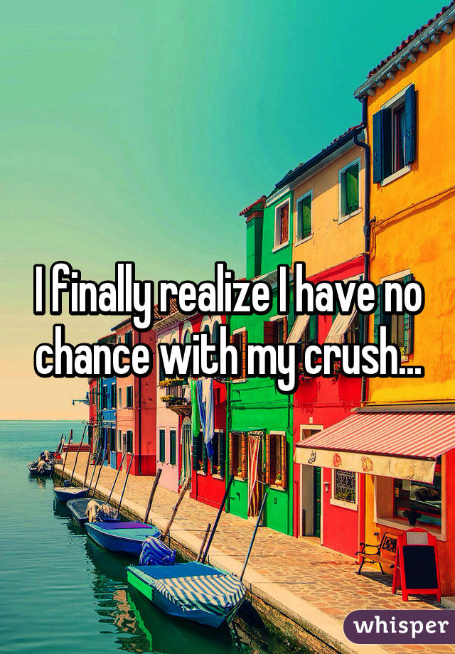 I finally realize I have no chance with my crush...