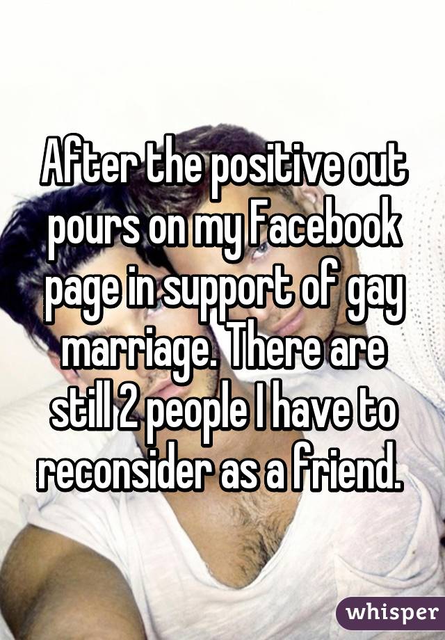 After the positive out pours on my Facebook page in support of gay marriage. There are still 2 people I have to reconsider as a friend. 