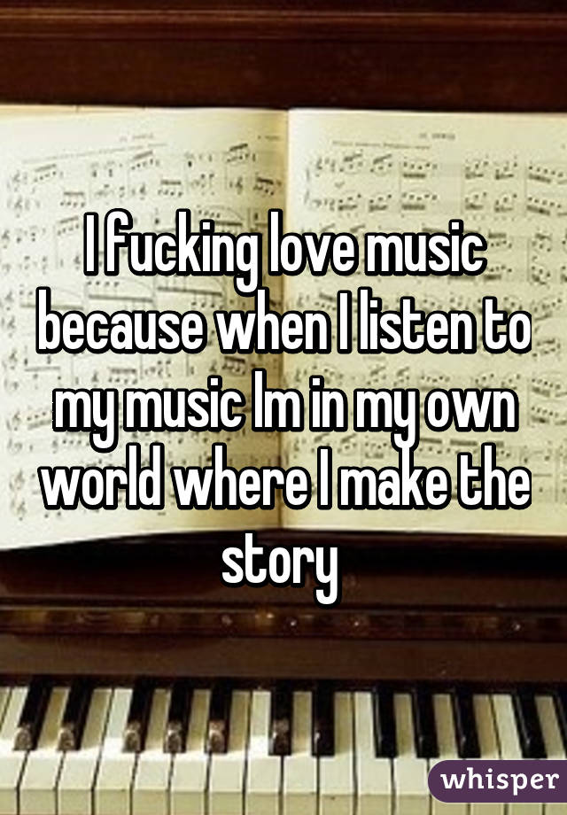 I fucking love music because when I listen to my music Im in my own world where I make the story 