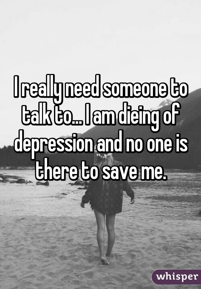 I really need someone to talk to... I am dieing of depression and no one is there to save me.
