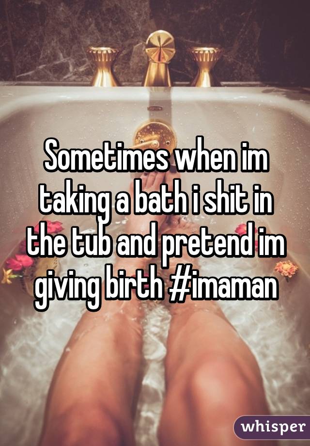 Sometimes when im taking a bath i shit in the tub and pretend im giving birth #imaman