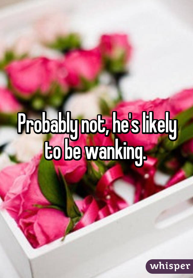 Probably not, he's likely to be wanking. 