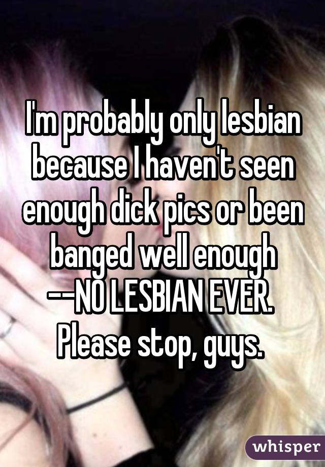 I'm probably only lesbian because I haven't seen enough dick pics or been banged well enough
--NO LESBIAN EVER. 
Please stop, guys. 