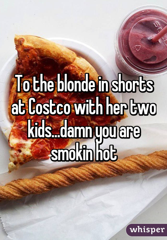 To the blonde in shorts at Costco with her two kids...damn you are smokin hot