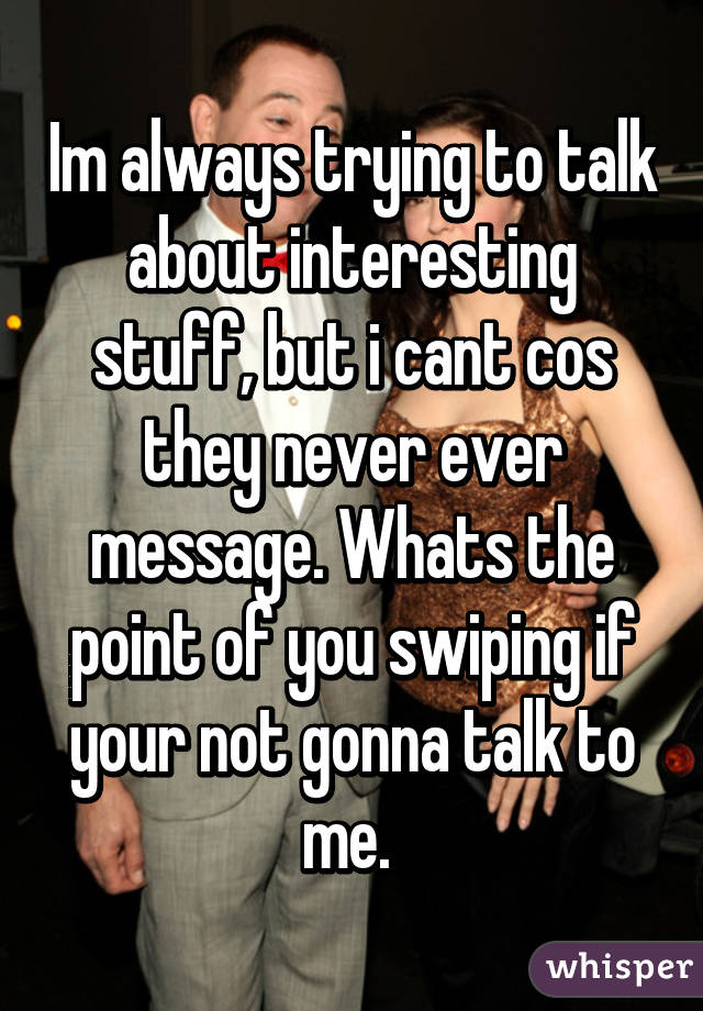 Im always trying to talk about interesting stuff, but i cant cos they never ever message. Whats the point of you swiping if your not gonna talk to me. 